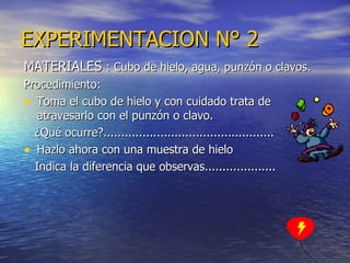 EXPERIMENTACION   N° 2 MATERIALES  : Cubo de hielo, agua, punzón o clavos. Procedimiento: Toma el cubo de hielo y con cuidado trata de atravesarlo con el punzón o clavo. ¿Qué ocurre?................................................ Hazlo ahora con una muestra de hielo  Indica la diferencia que observas.................... 