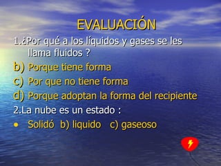 EVALUACIÓN 1.¿Por qué a los líquidos y gases se les llama fluidos ? Porque tiene forma  Por que no tiene forma Porque adoptan la forma del recipiente 2.La nube es un estado : Solidó   b)  liquido   c)   gaseoso 