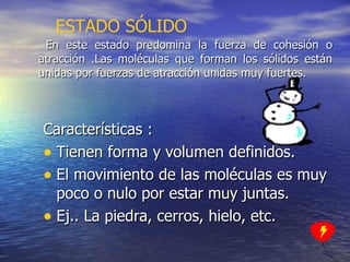 En este estado predomina la fuerza de cohesión o atracción .Las moléculas que forman los sólidos están unidas por fuerzas de atracción unidas muy fuertes. Características : Tienen forma y volumen definidos. El movimiento de las moléculas es muy poco o nulo por estar muy juntas. Ej.. La piedra, cerros, hielo, etc. ESTADO SÓLIDO 