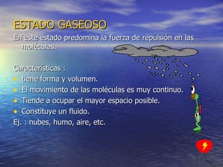 ESTADO   GASEOSO En este estado predomina la fuerza de repulsión en las moléculas. Características :  tiene forma y volumen. El movimiento de las moléculas es muy continuo. Tiende a ocupar el mayor espacio posible. Constituye un fluido. Ej. : nubes, humo, aire, etc. 