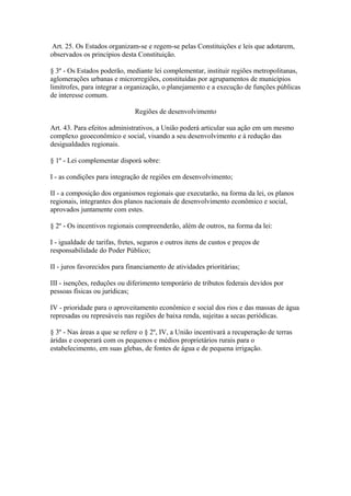 Art. 25. Os Estados organizam-se e regem-se pelas Constituições e leis que adotarem,
observados os princípios desta Constituição.
§ 3º - Os Estados poderão, mediante lei complementar, instituir regiões metropolitanas,
aglomerações urbanas e microrregiões, constituídas por agrupamentos de municípios
limítrofes, para integrar a organização, o planejamento e a execução de funções públicas
de interesse comum.
Regiões de desenvolvimento
Art. 43. Para efeitos administrativos, a União poderá articular sua ação em um mesmo
complexo geoeconômico e social, visando a seu desenvolvimento e à redução das
desigualdades regionais.
§ 1º - Lei complementar disporá sobre:
I - as condições para integração de regiões em desenvolvimento;
II - a composição dos organismos regionais que executarão, na forma da lei, os planos
regionais, integrantes dos planos nacionais de desenvolvimento econômico e social,
aprovados juntamente com estes.
§ 2º - Os incentivos regionais compreenderão, além de outros, na forma da lei:
I - igualdade de tarifas, fretes, seguros e outros itens de custos e preços de
responsabilidade do Poder Público;
II - juros favorecidos para financiamento de atividades prioritárias;
III - isenções, reduções ou diferimento temporário de tributos federais devidos por
pessoas físicas ou jurídicas;
IV - prioridade para o aproveitamento econômico e social dos rios e das massas de água
represadas ou represáveis nas regiões de baixa renda, sujeitas a secas periódicas.
§ 3º - Nas áreas a que se refere o § 2º, IV, a União incentivará a recuperação de terras
áridas e cooperará com os pequenos e médios proprietários rurais para o
estabelecimento, em suas glebas, de fontes de água e de pequena irrigação.
 