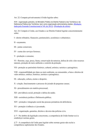 Art. 22. Compete privativamente à União legislar sobre:
XVII - organização judiciária, do Ministério Público do Distrito Federal e dos Territórios e da
Defensoria Pública dos Territórios, bem como organização administrativa destes; (Redação
dada pela Emenda Constitucional nº 69, de 2012) (Produção de efeito)
Art. 24. Compete à União, aos Estados e ao Distrito Federal legislar concorrentemente
sobre:
I - direito tributário, financeiro, penitenciário, econômico e urbanístico;
II - orçamento;
III - juntas comerciais;
IV - custas dos serviços forenses;
V - produção e consumo;
VI - florestas, caça, pesca, fauna, conservação da natureza, defesa do solo e dos recursos
naturais, proteção do meio ambiente e controle da poluição;
VII - proteção ao patrimônio histórico, cultural, artístico, turístico e paisagístico;
VIII - responsabilidade por dano ao meio ambiente, ao consumidor, a bens e direitos de
valor artístico, estético, histórico, turístico e paisagístico;
IX - educação, cultura, ensino e desporto;
X - criação, funcionamento e processo do juizado de pequenas causas;
XI - procedimentos em matéria processual;
XII - previdência social, proteção e defesa da saúde;
XIII - assistência jurídica e Defensoria pública;
XIV - proteção e integração social das pessoas portadoras de deficiência;
XV - proteção à infância e à juventude;
XVI - organização, garantias, direitos e deveres das polícias civis.
§ 1º - No âmbito da legislação concorrente, a competência da União limitar-se-á a
estabelecer normas gerais.
§ 2º - A competência da União para legislar sobre normas gerais não exclui a
competência suplementar dos Estados.
 