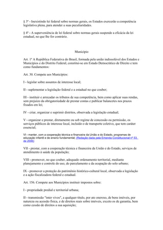§ 3º - Inexistindo lei federal sobre normas gerais, os Estados exercerão a competência
legislativa plena, para atender a suas peculiaridades.
§ 4º - A superveniência de lei federal sobre normas gerais suspende a eficácia da lei
estadual, no que lhe for contrário.
Município
Art. 1º A República Federativa do Brasil, formada pela união indissolúvel dos Estados e
Municípios e do Distrito Federal, constitui-se em Estado Democrático de Direito e tem
como fundamentos:
Art. 30. Compete aos Municípios:
I - legislar sobre assuntos de interesse local;
II - suplementar a legislação federal e a estadual no que couber;
III - instituir e arrecadar os tributos de sua competência, bem como aplicar suas rendas,
sem prejuízo da obrigatoriedade de prestar contas e publicar balancetes nos prazos
fixados em lei;
IV - criar, organizar e suprimir distritos, observada a legislação estadual;
V - organizar e prestar, diretamente ou sob regime de concessão ou permissão, os
serviços públicos de interesse local, incluído o de transporte coletivo, que tem caráter
essencial;
VI - manter, com a cooperação técnica e financeira da União e do Estado, programas de
educação infantil e de ensino fundamental; (Redação dada pela Emenda Constitucional nº 53,
de 2006)
VII - prestar, com a cooperação técnica e financeira da União e do Estado, serviços de
atendimento à saúde da população;
VIII - promover, no que couber, adequado ordenamento territorial, mediante
planejamento e controle do uso, do parcelamento e da ocupação do solo urbano;
IX - promover a proteção do patrimônio histórico-cultural local, observada a legislação
e a ação fiscalizadora federal e estadual.
Art. 156. Compete aos Municípios instituir impostos sobre:
I - propriedade predial e territorial urbana;
II - transmissão "inter vivos", a qualquer título, por ato oneroso, de bens imóveis, por
natureza ou acessão física, e de direitos reais sobre imóveis, exceto os de garantia, bem
como cessão de direitos a sua aquisição;
 