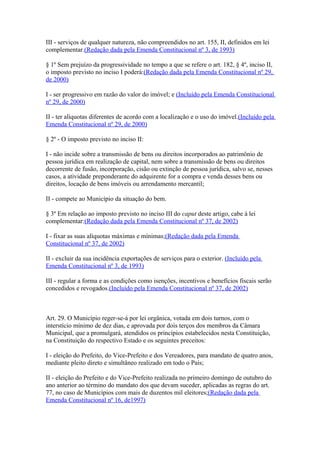 III - serviços de qualquer natureza, não compreendidos no art. 155, II, definidos em lei
complementar.(Redação dada pela Emenda Constitucional nº 3, de 1993)
§ 1º Sem prejuízo da progressividade no tempo a que se refere o art. 182, § 4º, inciso II,
o imposto previsto no inciso I poderá:(Redação dada pela Emenda Constitucional nº 29,
de 2000)
I - ser progressivo em razão do valor do imóvel; e (Incluído pela Emenda Constitucional
nº 29, de 2000)
II - ter alíquotas diferentes de acordo com a localização e o uso do imóvel.(Incluído pela
Emenda Constitucional nº 29, de 2000)
§ 2º - O imposto previsto no inciso II:
I - não incide sobre a transmissão de bens ou direitos incorporados ao patrimônio de
pessoa jurídica em realização de capital, nem sobre a transmissão de bens ou direitos
decorrente de fusão, incorporação, cisão ou extinção de pessoa jurídica, salvo se, nesses
casos, a atividade preponderante do adquirente for a compra e venda desses bens ou
direitos, locação de bens imóveis ou arrendamento mercantil;
II - compete ao Município da situação do bem.
§ 3º Em relação ao imposto previsto no inciso III do caput deste artigo, cabe à lei
complementar:(Redação dada pela Emenda Constitucional nº 37, de 2002)
I - fixar as suas alíquotas máximas e mínimas;(Redação dada pela Emenda
Constitucional nº 37, de 2002)
II - excluir da sua incidência exportações de serviços para o exterior. (Incluído pela
Emenda Constitucional nº 3, de 1993)
III - regular a forma e as condições como isenções, incentivos e benefícios fiscais serão
concedidos e revogados.(Incluído pela Emenda Constitucional nº 37, de 2002)
Art. 29. O Município reger-se-á por lei orgânica, votada em dois turnos, com o
interstício mínimo de dez dias, e aprovada por dois terços dos membros da Câmara
Municipal, que a promulgará, atendidos os princípios estabelecidos nesta Constituição,
na Constituição do respectivo Estado e os seguintes preceitos:
I - eleição do Prefeito, do Vice-Prefeito e dos Vereadores, para mandato de quatro anos,
mediante pleito direto e simultâneo realizado em todo o País;
II - eleição do Prefeito e do Vice-Prefeito realizada no primeiro domingo de outubro do
ano anterior ao término do mandato dos que devam suceder, aplicadas as regras do art.
77, no caso de Municípios com mais de duzentos mil eleitores;(Redação dada pela
Emenda Constitucional nº 16, de1997)
 