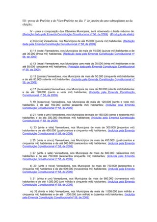 III - posse do Prefeito e do Vice-Prefeito no dia 1º de janeiro do ano subseqüente ao da
eleição;
IV - para a composição das Câmaras Municipais, será observado o limite máximo de:
(Redação dada pela Emenda Constituição Constitucional nº 58, de 2009) (Produção de efeito)
a) 9 (nove) Vereadores, nos Municípios de até 15.000 (quinze mil) habitantes; (Redação
dada pela Emenda Constituição Constitucional nº 58, de 2009)
b) 11 (onze) Vereadores, nos Municípios de mais de 15.000 (quinze mil) habitantes e de
até 30.000 (trinta mil) habitantes; (Redação dada pela Emenda Constituição Constitucional nº
58, de 2009)
c) 13 (treze) Vereadores, nos Municípios com mais de 30.000 (trinta mil) habitantes e de
até 50.000 (cinquenta mil) habitantes; (Redação dada pela Emenda Constituição Constitucional
nº 58, de 2009)
d) 15 (quinze) Vereadores, nos Municípios de mais de 50.000 (cinquenta mil) habitantes
e de até 80.000 (oitenta mil) habitantes; (Incluída pela Emenda Constituição Constitucional nº
58, de 2009)
e) 17 (dezessete) Vereadores, nos Municípios de mais de 80.000 (oitenta mil) habitantes
e de até 120.000 (cento e vinte mil) habitantes; (Incluída pela Emenda Constituição
Constitucional nº 58, de 2009)
f) 19 (dezenove) Vereadores, nos Municípios de mais de 120.000 (cento e vinte mil)
habitantes e de até 160.000 (cento sessenta mil) habitantes; (Incluída pela Emenda
Constituição Constitucional nº 58, de 2009)
g) 21 (vinte e um) Vereadores, nos Municípios de mais de 160.000 (cento e sessenta mil)
habitantes e de até 300.000 (trezentos mil) habitantes; (Incluída pela Emenda Constituição
Constitucional nº 58, de 2009)
h) 23 (vinte e três) Vereadores, nos Municípios de mais de 300.000 (trezentos mil)
habitantes e de até 450.000 (quatrocentos e cinquenta mil) habitantes; (Incluída pela Emenda
Constituição Constitucional nº 58, de 2009)
i) 25 (vinte e cinco) Vereadores, nos Municípios de mais de 450.000 (quatrocentos e
cinquenta mil) habitantes e de até 600.000 (seiscentos mil) habitantes; (Incluída pela Emenda
Constituição Constitucional nº 58, de 2009)
j) 27 (vinte e sete) Vereadores, nos Municípios de mais de 600.000 (seiscentos mil)
habitantes e de até 750.000 (setecentos cinquenta mil) habitantes; (Incluída pela Emenda
Constituição Constitucional nº 58, de 2009)
k) 29 (vinte e nove) Vereadores, nos Municípios de mais de 750.000 (setecentos e
cinquenta mil) habitantes e de até 900.000 (novecentos mil) habitantes; (Incluída pela Emenda
Constituição Constitucional nº 58, de 2009)
l) 31 (trinta e um) Vereadores, nos Municípios de mais de 900.000 (novecentos mil)
habitantes e de até 1.050.000 (um milhão e cinquenta mil) habitantes; (Incluída pela Emenda
Constituição Constitucional nº 58, de 2009)
m) 33 (trinta e três) Vereadores, nos Municípios de mais de 1.050.000 (um milhão e
cinquenta mil) habitantes e de até 1.200.000 (um milhão e duzentos mil) habitantes; (Incluída
pela Emenda Constituição Constitucional nº 58, de 2009)
 