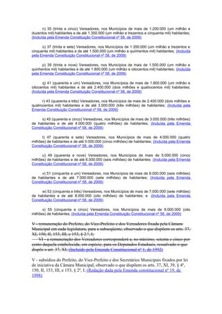 n) 35 (trinta e cinco) Vereadores, nos Municípios de mais de 1.200.000 (um milhão e
duzentos mil) habitantes e de até 1.350.000 (um milhão e trezentos e cinquenta mil) habitantes;
(Incluída pela Emenda Constituição Constitucional nº 58, de 2009)
o) 37 (trinta e sete) Vereadores, nos Municípios de 1.350.000 (um milhão e trezentos e
cinquenta mil) habitantes e de até 1.500.000 (um milhão e quinhentos mil) habitantes; (Incluída
pela Emenda Constituição Constitucional nº 58, de 2009)
p) 39 (trinta e nove) Vereadores, nos Municípios de mais de 1.500.000 (um milhão e
quinhentos mil) habitantes e de até 1.800.000 (um milhão e oitocentos mil) habitantes; (Incluída
pela Emenda Constituição Constitucional nº 58, de 2009)
q) 41 (quarenta e um) Vereadores, nos Municípios de mais de 1.800.000 (um milhão e
oitocentos mil) habitantes e de até 2.400.000 (dois milhões e quatrocentos mil) habitantes;
(Incluída pela Emenda Constituição Constitucional nº 58, de 2009)
r) 43 (quarenta e três) Vereadores, nos Municípios de mais de 2.400.000 (dois milhões e
quatrocentos mil) habitantes e de até 3.000.000 (três milhões) de habitantes; (Incluída pela
Emenda Constituição Constitucional nº 58, de 2009)
s) 45 (quarenta e cinco) Vereadores, nos Municípios de mais de 3.000.000 (três milhões)
de habitantes e de até 4.000.000 (quatro milhões) de habitantes; (Incluída pela Emenda
Constituição Constitucional nº 58, de 2009)
t) 47 (quarenta e sete) Vereadores, nos Municípios de mais de 4.000.000 (quatro
milhões) de habitantes e de até 5.000.000 (cinco milhões) de habitantes; (Incluída pela Emenda
Constituição Constitucional nº 58, de 2009)
u) 49 (quarenta e nove) Vereadores, nos Municípios de mais de 5.000.000 (cinco
milhões) de habitantes e de até 6.000.000 (seis milhões) de habitantes; (Incluída pela Emenda
Constituição Constitucional nº 58, de 2009)
v) 51 (cinquenta e um) Vereadores, nos Municípios de mais de 6.000.000 (seis milhões)
de habitantes e de até 7.000.000 (sete milhões) de habitantes; (Incluída pela Emenda
Constituição Constitucional nº 58, de 2009)
w) 53 (cinquenta e três) Vereadores, nos Municípios de mais de 7.000.000 (sete milhões)
de habitantes e de até 8.000.000 (oito milhões) de habitantes; e (Incluída pela Emenda
Constituição Constitucional nº 58, de 2009)
x) 55 (cinquenta e cinco) Vereadores, nos Municípios de mais de 8.000.000 (oito
milhões) de habitantes; (Incluída pela Emenda Constituição Constitucional nº 58, de 2009)
V - remuneração do Prefeito, do Vice-Prefeito e dos Vereadores fixada pela Câmara
Municipal em cada legislatura, para a subseqüente, observado o que dispõem os arts. 37,
XI, 150, II, 153, III, e 153, § 2.º, I;
VI - a remuneração dos Vereadores corresponderá a, no máximo, setenta e cinco por
cento daquela estabelecida, em espécie, para os Deputados Estaduais, ressalvado o que
dispõe o art. 37, XI; (Incluído pela Emenda Constitucional nº 1, de 1992)
V - subsídios do Prefeito, do Vice-Prefeito e dos Secretários Municipais fixados por lei
de iniciativa da Câmara Municipal, observado o que dispõem os arts. 37, XI, 39, § 4º,
150, II, 153, III, e 153, § 2º, I; (Redação dada pela Emenda constitucional nº 19, de
1998)
 