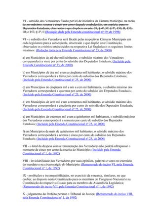 VI - subsídio dos Vereadores fixado por lei de iniciativa da Câmara Municipal, na razão
de, no máximo, setenta e cinco por cento daquele estabelecido, em espécie, para os
Deputados Estaduais, observado o que dispõem os arts. 39, § 4º, 57, § 7º, 150, II, 153,
III, e 153, § 2º, I; (Redação dada pela Emenda constitucional nº 19, de 1998)
VI - o subsídio dos Vereadores será fixado pelas respectivas Câmaras Municipais em
cada legislatura para a subseqüente, observado o que dispõe esta Constituição,
observados os critérios estabelecidos na respectiva Lei Orgânica e os seguintes limites
máximos: (Redação dada pela Emenda Constitucional nº 25, de 2000)
a) em Municípios de até dez mil habitantes, o subsídio máximo dos Vereadores
corresponderá a vinte por cento do subsídio dos Deputados Estaduais; (Incluído pela
Emenda Constitucional nº 25, de 2000)
b) em Municípios de dez mil e um a cinqüenta mil habitantes, o subsídio máximo dos
Vereadores corresponderá a trinta por cento do subsídio dos Deputados Estaduais;
(Incluído pela Emenda Constitucional nº 25, de 2000)
c) em Municípios de cinqüenta mil e um a cem mil habitantes, o subsídio máximo dos
Vereadores corresponderá a quarenta por cento do subsídio dos Deputados Estaduais;
(Incluído pela Emenda Constitucional nº 25, de 2000)
d) em Municípios de cem mil e um a trezentos mil habitantes, o subsídio máximo dos
Vereadores corresponderá a cinqüenta por cento do subsídio dos Deputados Estaduais;
(Incluído pela Emenda Constitucional nº 25, de 2000)
e) em Municípios de trezentos mil e um a quinhentos mil habitantes, o subsídio máximo
dos Vereadores corresponderá a sessenta por cento do subsídio dos Deputados
Estaduais; (Incluído pela Emenda Constitucional nº 25, de 2000)
f) em Municípios de mais de quinhentos mil habitantes, o subsídio máximo dos
Vereadores corresponderá a setenta e cinco por cento do subsídio dos Deputados
Estaduais; (Incluído pela Emenda Constitucional nº 25, de 2000)
VII - o total da despesa com a remuneração dos Vereadores não poderá ultrapassar o
montante de cinco por cento da receita do Município; (Incluído pela Emenda
Constitucional nº 1, de 1992)
VIII - inviolabilidade dos Vereadores por suas opiniões, palavras e votos no exercício
do mandato e na circunscrição do Município; (Renumerado do inciso VI, pela Emenda
Constitucional nº 1, de 1992)
IX - proibições e incompatibilidades, no exercício da vereança, similares, no que
couber, ao disposto nesta Constituição para os membros do Congresso Nacional e na
Constituição do respectivo Estado para os membros da Assembléia Legislativa;
(Renumerado do inciso VII, pela Emenda Constitucional nº 1, de 1992)
X - julgamento do Prefeito perante o Tribunal de Justiça; (Renumerado do inciso VIII,
pela Emenda Constitucional nº 1, de 1992)
 