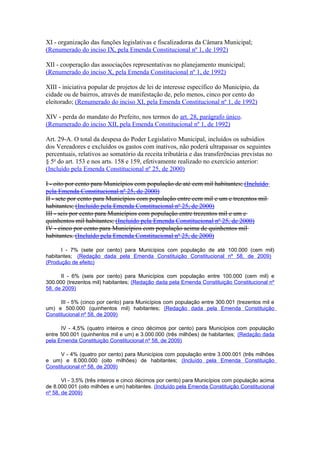 XI - organização das funções legislativas e fiscalizadoras da Câmara Municipal;
(Renumerado do inciso IX, pela Emenda Constitucional nº 1, de 1992)
XII - cooperação das associações representativas no planejamento municipal;
(Renumerado do inciso X, pela Emenda Constitucional nº 1, de 1992)
XIII - iniciativa popular de projetos de lei de interesse específico do Município, da
cidade ou de bairros, através de manifestação de, pelo menos, cinco por cento do
eleitorado; (Renumerado do inciso XI, pela Emenda Constitucional nº 1, de 1992)
XIV - perda do mandato do Prefeito, nos termos do art. 28, parágrafo único.
(Renumerado do inciso XII, pela Emenda Constitucional nº 1, de 1992)
Art. 29-A. O total da despesa do Poder Legislativo Municipal, incluídos os subsídios
dos Vereadores e excluídos os gastos com inativos, não poderá ultrapassar os seguintes
percentuais, relativos ao somatório da receita tributária e das transferências previstas no
§ 5o
do art. 153 e nos arts. 158 e 159, efetivamente realizado no exercício anterior:
(Incluído pela Emenda Constitucional nº 25, de 2000)
I - oito por cento para Municípios com população de até cem mil habitantes; (Incluído
pela Emenda Constitucional nº 25, de 2000)
II - sete por cento para Municípios com população entre cem mil e um e trezentos mil
habitantes; (Incluído pela Emenda Constitucional nº 25, de 2000)
III - seis por cento para Municípios com população entre trezentos mil e um e
quinhentos mil habitantes; (Incluído pela Emenda Constitucional nº 25, de 2000)
IV - cinco por cento para Municípios com população acima de quinhentos mil
habitantes. (Incluído pela Emenda Constitucional nº 25, de 2000)
I - 7% (sete por cento) para Municípios com população de até 100.000 (cem mil)
habitantes; (Redação dada pela Emenda Constituição Constitucional nº 58, de 2009)
(Produção de efeito)
II - 6% (seis por cento) para Municípios com população entre 100.000 (cem mil) e
300.000 (trezentos mil) habitantes; (Redação dada pela Emenda Constituição Constitucional nº
58, de 2009)
III - 5% (cinco por cento) para Municípios com população entre 300.001 (trezentos mil e
um) e 500.000 (quinhentos mil) habitantes; (Redação dada pela Emenda Constituição
Constitucional nº 58, de 2009)
IV - 4,5% (quatro inteiros e cinco décimos por cento) para Municípios com população
entre 500.001 (quinhentos mil e um) e 3.000.000 (três milhões) de habitantes; (Redação dada
pela Emenda Constituição Constitucional nº 58, de 2009)
V - 4% (quatro por cento) para Municípios com população entre 3.000.001 (três milhões
e um) e 8.000.000 (oito milhões) de habitantes; (Incluído pela Emenda Constituição
Constitucional nº 58, de 2009)
VI - 3,5% (três inteiros e cinco décimos por cento) para Municípios com população acima
de 8.000.001 (oito milhões e um) habitantes. (Incluído pela Emenda Constituição Constitucional
nº 58, de 2009)
 