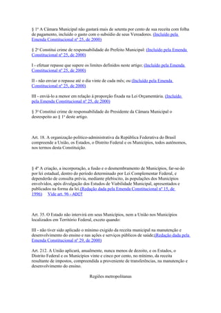 § 1o
A Câmara Municipal não gastará mais de setenta por cento de sua receita com folha
de pagamento, incluído o gasto com o subsídio de seus Vereadores. (Incluído pela
Emenda Constitucional nº 25, de 2000)
§ 2o
Constitui crime de responsabilidade do Prefeito Municipal: (Incluído pela Emenda
Constitucional nº 25, de 2000)
I - efetuar repasse que supere os limites definidos neste artigo; (Incluído pela Emenda
Constitucional nº 25, de 2000)
II - não enviar o repasse até o dia vinte de cada mês; ou (Incluído pela Emenda
Constitucional nº 25, de 2000)
III - enviá-lo a menor em relação à proporção fixada na Lei Orçamentária. (Incluído
pela Emenda Constitucional nº 25, de 2000)
§ 3o
Constitui crime de responsabilidade do Presidente da Câmara Municipal o
desrespeito ao § 1o
deste artigo.
Art. 18. A organização político-administrativa da República Federativa do Brasil
compreende a União, os Estados, o Distrito Federal e os Municípios, todos autônomos,
nos termos desta Constituição.
§ 4º A criação, a incorporação, a fusão e o desmembramento de Municípios, far-se-ão
por lei estadual, dentro do período determinado por Lei Complementar Federal, e
dependerão de consulta prévia, mediante plebiscito, às populações dos Municípios
envolvidos, após divulgação dos Estudos de Viabilidade Municipal, apresentados e
publicados na forma da lei.(Redação dada pela Emenda Constitucional nº 15, de
1996) Vide art. 96 - ADCT
Art. 35. O Estado não intervirá em seus Municípios, nem a União nos Municípios
localizados em Território Federal, exceto quando:
III - não tiver sido aplicado o mínimo exigido da receita municipal na manutenção e
desenvolvimento do ensino e nas ações e serviços públicos de saúde;(Redação dada pela
Emenda Constitucional nº 29, de 2000)
Art. 212. A União aplicará, anualmente, nunca menos de dezoito, e os Estados, o
Distrito Federal e os Municípios vinte e cinco por cento, no mínimo, da receita
resultante de impostos, compreendida a proveniente de transferências, na manutenção e
desenvolvimento do ensino.
Regiões metropolitanas
 