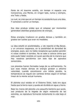 101
Parte de mí duerme existía, sin tiempo ni espacio una
Consciencia, una Mente, en ningún lado, nunca y siempre,
era Todo y Nada.
La cual, se cree que en un tiempo no existente tuvo una idea.
Y comenzó a correr un tiempo.
Esa idea produjo ondas que al colapsar por momentos
generaban distintas graduaciones de energía.
Estas energías irradiaron en grados densos y también en
grados tan sutiles que eran no medibles.
La idea estalló en posibilidades, y ¡de repente el Big Bang!,
y un universo reaparece, en la posibilidad de densidad de
energías, pues, aún no había receptores que podían percibir
ni cosas visibles ni sonidos. No se sabe a ciencia cierta que
esto pudo haber existido sin quien perciba de la manera que
hoy nosotros percibimos con este tipo de aparatos
sensoriales.
Los planetas fueron formados luego de su enfriamiento. Ya
que esas masas densas de energía giraban a altísima
velocidad, cuando encontraron una órbita posible, la
temperatura se reguló con cambios lentos según el tiempo
lineal de la mente actual humana.
El planeta azul estaba en el Sistema Solar, todo era agua
hasta que la tierra nace y queda así dividida en agua y tierra.
Bajo los mares del planeta una pequeña bacteria que quizá,
sea producto de la llegada de algún meteorito de las
estrellas, se reproduce formando lentamente la vida bajo el
mar.
 