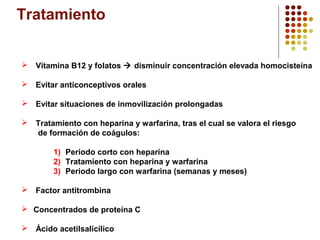 Tratamiento
 Vitamina B12 y folatos  disminuir concentración elevada homocisteína
 Evitar anticonceptivos orales
 Evitar situaciones de inmovilización prolongadas
 Tratamiento con heparina y warfarina, tras el cual se valora el riesgo
de formación de coágulos:
1) Periodo corto con heparina
2) Tratamiento con heparina y warfarina
3) Periodo largo con warfarina (semanas y meses)
 Factor antitrombina
 Concentrados de proteína C
 Ácido acetilsalicílico

 