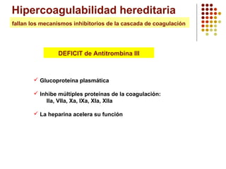 Hipercoagulabilidad hereditaria
fallan los mecanismos inhibitorios de la cascada de coagulación

DEFICIT de Antitrombina III

 Glucoproteína plasmática
 Inhibe múltiples proteínas de la coagulación:
IIa, VIIa, Xa, IXa, XIa, XIIa
 La heparina acelera su función

 