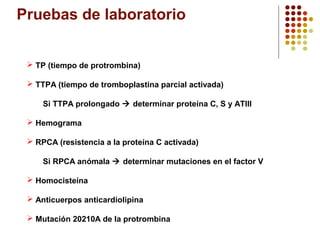 Pruebas de laboratorio
 TP (tiempo de protrombina)
 TTPA (tiempo de tromboplastina parcial activada)
Si TTPA prolongado  determinar proteína C, S y ATIII
 Hemograma
 RPCA (resistencia a la proteína C activada)
Si RPCA anómala  determinar mutaciones en el factor V
 Homocisteína
 Anticuerpos anticardiolipina
 Mutación 20210A de la protrombina

 