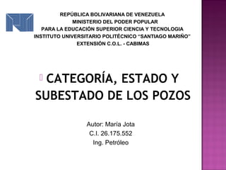  CATEGORÍA, ESTADO Y
SUBESTADO DE LOS POZOS
Autor: María Jota
C.I. 26.175.552
Ing. Petróleo
REPÚBLICA BOLIVARIANA DE VENEZUELA
MINISTERIO DEL PODER POPULAR
PARA LA EDUCACIÓN SUPERIOR CIENCIA Y TECNOLOGIA
INSTITUTO UNIVERSITARIO POLITÉCNICO “SANTIAGO MARIÑO”
EXTENSIÓN C.O.L. - CABIMAS
 