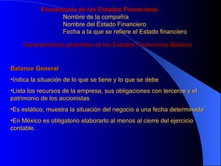 Encabezado de los Estados Financieros Nombre de la compañía Nombre del Estado Financiero Fecha a la que se refiere el Estado financiero Características generales de los Estados Financieros Básicos Balance General Indica la situación de lo que se tiene y lo que se debe Lista los recursos de la empresa, sus obligaciones con terceros y el patrimonio de los accionistas Es estático, muestra la situación del negocio a una fecha determinada En México es obligatorio elaborarlo al menos al cierre del ejercicio contable. 