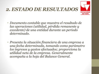 2. ESTADO DE RESULTADOS
• Documento contable que muestra el resultado de
las operaciones (utilidad, pérdida remanente y
excedente) de una entidad durante un periodo
determinado.
• Presenta la situación financiera de una empresa a
una fecha determinada, tomando como parámetro
los ingresos y gastos efectuados; proporciona la
utilidad neta de la empresa. Generalmente
acompaña a la hoja del Balance General.
 