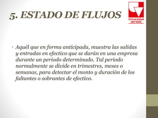 5. ESTADO DE FLUJOS
• Aquél que en forma anticipada, muestra las salidas
y entradas en efectivo que se darán en una empresa
durante un periodo determinado. Tal periodo
normalmente se divide en trimestres, meses o
semanas, para detectar el monto y duración de los
faltantes o sobrantes de efectivo.
 