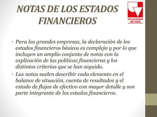 NOTAS DE LOS ESTADOS
FINANCIEROS
• Para las grandes empresas, la declaración de los
estados financieros básicos es compleja y por lo que
incluyen un amplio conjunto de notas con la
explicación de las políticas financieras y los
distintos criterios que se han seguido.
• Las notas suelen describir cada elemento en el
balance de situación, cuenta de resultados y el
estado de flujos de efectivo con mayor detalle y son
parte integrante de los estados financieros.
 