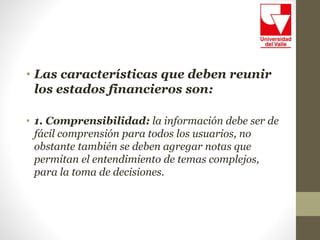 • Las características que deben reunir
los estados financieros son:
• 1. Comprensibilidad: la información debe ser de
fácil comprensión para todos los usuarios, no
obstante también se deben agregar notas que
permitan el entendimiento de temas complejos,
para la toma de decisiones.
 