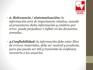 • 2. Relevancia / sistematización: la
información será de importancia relativa, cuando
al presentarse dicha información y omitirse por
error, puede perjudicar e influir en las decisiones
tomadas.
• 3.Confiabilidad: la información debe estar libre
de errores materiales, debe ser neutral y prudente,
para que pueda ser útil y transmita la confianza
necesaria a los usuarios.
 