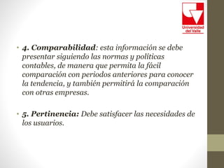 • 4. Comparabilidad: esta información se debe
presentar siguiendo las normas y políticas
contables, de manera que permita la fácil
comparación con periodos anteriores para conocer
la tendencia, y también permitirá la comparación
con otras empresas.
• 5. Pertinencia: Debe satisfacer las necesidades de
los usuarios.
 