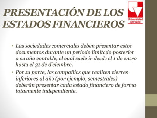 PRESENTACIÓN DE LOS
ESTADOS FINANCIEROS
• Las sociedades comerciales deben presentar estos
documentos durante un periodo limitado posterior
a su año contable, el cual suele ir desde el 1 de enero
hasta el 31 de diciembre.
• Por su parte, las compañías que realicen cierres
inferiores al año (por ejemplo, semestrales)
deberán presentar cada estado financiero de forma
totalmente independiente.
 