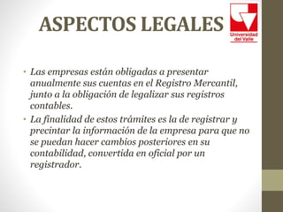 ASPECTOS LEGALES
• Las empresas están obligadas a presentar
anualmente sus cuentas en el Registro Mercantil,
junto a la obligación de legalizar sus registros
contables.
• La finalidad de estos trámites es la de registrar y
precintar la información de la empresa para que no
se puedan hacer cambios posteriores en su
contabilidad, convertida en oficial por un
registrador.
 
