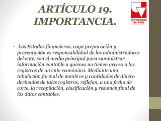 ARTÍCULO 19.
IMPORTANCIA.
• Los Estados financieros, cuya preparación y
presentación es responsabilidad de los administradores
del ente, son el medio principal para suministrar
información contable a quienes no tienen acceso a los
registros de un ente económico. Mediante una
tabulación formal de nombres y cantidades de dinero
derivados de tales registros, reflejan, a una fecha de
corte, la recopilación, clasificación y resumen final de
los datos contables.
 