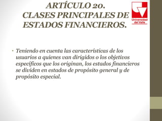 ARTÍCULO 20.
CLASES PRINCIPALES DE
ESTADOS FINANCIEROS.
• Teniendo en cuenta las características de los
usuarios a quienes van dirigidos o los objetivos
específicos que los originan, los estados financieros
se dividen en estados de propósito general y de
propósito especial.
 