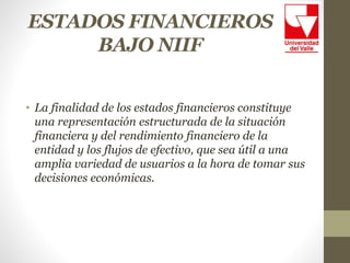 ESTADOS FINANCIEROS
BAJO NIIF
• La finalidad de los estados financieros constituye
una representación estructurada de la situación
financiera y del rendimiento financiero de la
entidad y los flujos de efectivo, que sea útil a una
amplia variedad de usuarios a la hora de tomar sus
decisiones económicas.
 