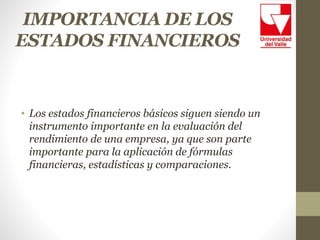 IMPORTANCIA DE LOS
ESTADOS FINANCIEROS
• Los estados financieros básicos siguen siendo un
instrumento importante en la evaluación del
rendimiento de una empresa, ya que son parte
importante para la aplicación de fórmulas
financieras, estadísticas y comparaciones.
 