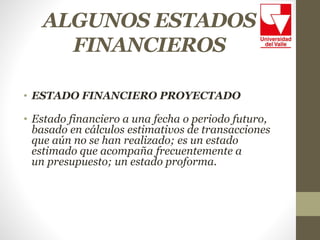 ALGUNOS ESTADOS
FINANCIEROS
• ESTADO FINANCIERO PROYECTADO
• Estado financiero a una fecha o periodo futuro,
basado en cálculos estimativos de transacciones
que aún no se han realizado; es un estado
estimado que acompaña frecuentemente a
un presupuesto; un estado proforma.
 