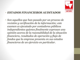 • ESTADOS FINANCIEROS AUDITADOS
• Son aquellos que han pasado por un proceso de
revisión y verificación de la información; este
examen es ejecutado por contadores públicos
independientes quienes finalmente expresan una
opinión acerca de la razonabilidad de la situación
financiera, resultados de operación y flujo de
fondos que la empresa presenta en sus estados
financieros de un ejercicio en particular.
 