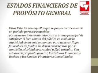 ESTADOS FINANCIEROS DE
PROPÓSITO GENERAL
• Estos Estados son aquellos que se preparan al cierre de
un período para ser conocidos
por usuarios indeterminados, con el ánimo principal de
satisfacer el bien común del público en evaluar la
capacidad de un ente económico para generar flujos
favorables de fondos. Se deben caracterizar por su
condición, claridad neutralidad y fácil consulta. Son
estados de propósito general, los Estados Financieros
Básicos y los Estados Financieros Consolidados.
 