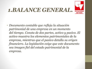 1.BALANCE GENERAL.
• Documento contable que refleja la situación
patrimonial de una empresa en un momento
del tiempo. Consta de dos partes, activo y pasivo. El
activo muestra los elementos patrimoniales de la
empresa, mientras que el pasivo detalla su origen
financiero. La legislación exige que este documento
sea imagen fiel del estado patrimonial de la
empresa.
 