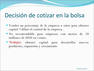 Decisión de cotizar en la bolsa Vender un porcentaje de la empresa a otros para obtener capital = diluir el control de la empresa. No recomendable para empresas con menos de 10 millones de USD en ventas. Ventajas :  obtener capital para desarrollar nuevos productos, expansión y crecimiento Diamela Hurtado S. 