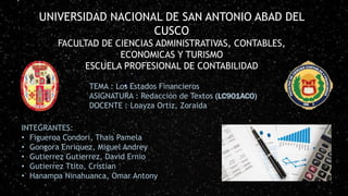 UNIVERSIDAD NACIONAL DE SAN ANTONIO ABAD DEL
CUSCO
FACULTAD DE CIENCIAS ADMINISTRATIVAS, CONTABLES,
ECONOMICAS Y TURISMO
ESCUELA PROFESIONAL DE CONTABILIDAD
TEMA : Los Estados Financieros
ASIGNATURA : Redacción de Textos (LC901ACO)
DOCENTE : Loayza Ortiz, Zoraida
INTEGRANTES:
• Figueroa Condori, Thais Pamela
• Gongora Enriquez, Miguel Andrey
• Gutierrez Gutierrez, David Ernio
• Gutierrez Ttito, Cristian
• Hanampa Ninahuanca, Omar Antony
 