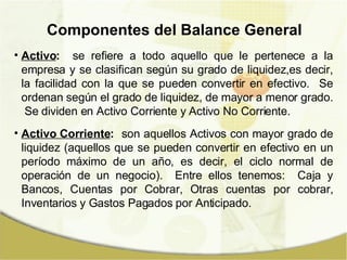 Componentes del Balance General Activo :   se refiere a todo aquello que le pertenece a la empresa y se clasifican según su grado de liquidez,es decir, la facilidad con la que se pueden convertir en efectivo.  Se ordenan según el grado de liquidez, de mayor a menor grado.  Se dividen en Activo Corriente y Activo No Corriente. Activo Corriente :   son aquellos Activos con mayor grado de liquidez (aquellos que se pueden convertir en efectivo en un período máximo de un año, es decir, el ciclo normal de operación de un negocio).  Entre ellos tenemos:  Caja y Bancos, Cuentas por Cobrar, Otras cuentas por cobrar, Inventarios y Gastos Pagados por Anticipado. 