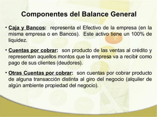 Componentes del Balance General Caja y Bancos :   representa el Efectivo de la empresa (en la misma empresa o en Bancos).  Este activo tiene un 100% de liquidez. Cuentas por cobrar :   son producto de las ventas al crédito y representan aquellos montos que la empresa va a recibir como pago de sus clientes (deudores). Otras Cuentas por cobrar :   son cuentas por cobrar producto de alguna transacción distinta al giro del negocio (alquiler de algún ambiente propiedad del negocio). 
