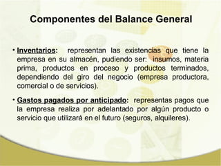 Componentes del Balance General Inventarios :   representan las existencias que tiene la empresa en su almacén, pudiendo ser:  insumos, materia prima, productos en proceso y productos terminados, dependiendo del giro del negocio (empresa productora, comercial o de servicios). Gastos pagados por anticipado :   representas pagos que la empresa realiza por adelantado por algún producto o servicio que utilizará en el futuro (seguros, alquileres). 