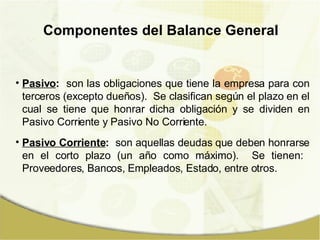 Componentes del Balance General Pasivo :   son las obligaciones que tiene la empresa para con terceros (excepto dueños).  Se clasifican según el plazo en el cual se tiene que honrar dicha obligación y se dividen en Pasivo Corriente y Pasivo No Corriente. Pasivo Corriente :   son aquellas deudas que deben honrarse en el corto plazo (un año como máximo).  Se tienen:  Proveedores, Bancos, Empleados, Estado, entre otros. 
