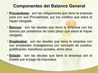 Proveedores :   son las obligaciones que tiene la empresa para con sus Proveedores, por los créditos que estos le hayan otorgado. Bancos :   son las deudas que tiene la empresa con los bancos por préstamos de corto plazo que estos le hayan otorgado. Empleados :   son las deudas que tiene la empresa con sus empleados (trabajadores) por concepto de sueldos, gratificación, beneficios sociales, entre otros. Estado :   son las deudas que tiene la empresa con el Estado por el pago de impuestos. Componentes del Balance General 