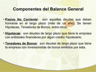Pasivo No Corriente :   son aquellas deudas que deben honrarse en el largo plazo (más de un año). Se tienen Hipotecas, Tenedores de Bonos, entre otros. Hipotecas :   son deudas de largo plazo que tiene la empresa con entidades financieras por algún crédito hipotecario. Tenedores de Bonos :   son deudas de largo plazo que tiene la empresa con inversionistas de bonos emitidos por esta. Componentes del Balance General 