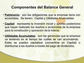 Patrimonio :   son las obligaciones que la empresa tiene con accionistas.  Se tienen:  Capital y Utilidades Acumuladas Capital :   representa la inversión inicial y aportes posteriores que hayan realizado los dueños o accionistas de la empresa para la constitución y operación de la misma. Utilidades Acumuladas :   son las ganancias que la empresa va teniendo en el tiempo las cuáles se van acumulando.  Estas se pueden capitalizar (convertirse en Capital) o distribuirse a los dueños a través del pago de dividendos. Componentes del Balance General 