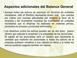 Aunque todos los activos se expresan en términos de unidades monetarias, sólo el Efectivo representa dinero real.  Las cuentas por cobrar son cuentas adeudadas por terceros a favor de la empresa y los inventarios muestras las inversiones en unidades monetarias que la empresa ha realizado en materias primas, productos en proceso y productos terminados. Los derechos contra los activos pueden ser de dos tipos:  pasivo (dinero que adeuda la empresa) y la propiedad de los accionistas.  El capital de los accionistas será un residuo que representa la cantidad que recibirán los accionistas si todos los activos de la empresa pudieran venderse a sus valores en libros y si todos los activos pudieran pagarse también en valores. Aspectos adicionales del Balance General 