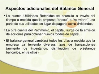 La cuenta Utilidades Retenidas se acumula a través del tiempo a medida que la empresa “ahorra” o “reinvierte” una parte de sus utilidades en lugar de pagarla como dividendos. La otra cuenta del Patrimonio, el capital, surge de la emisión de acciones para obtener nuevos fondos de capital. El balance general cambiará todos los días a medida que la empresa va teniendo diversos tipos de transacciones (aumento de inventarios, disminución de préstamos bancarios, entre otros). Aspectos adicionales del Balance General 