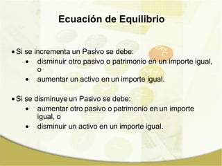 Si se incrementa un Pasivo se debe: disminuir otro pasivo o patrimonio en un importe igual, o aumentar un activo en un importe igual. Si se disminuye un Pasivo se debe: aumentar otro pasivo o patrimonio en un importe igual, o disminuir un activo en un importe igual. Ecuación de Equilibrio 