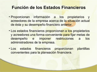 Función de los Estados Financieros Proporcionan información a los propietarios y acreedores de la empresa acerca de la situación actual de ésta y su desempeño financiero anterior. Los estados financieros proporcionan a los propietarios y acreedores una forma conveniente para fijar metas de desempeño e imponer restricciones a los administradores de la empresa. Los estados financieros proporcionan plantillas convenientes para la planeación financiera. 