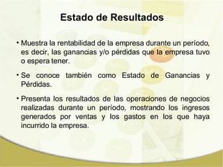 Estado de Resultados Muestra la rentabilidad de la empresa durante un período, es decir, las ganancias y/o pérdidas que la empresa tuvo o espera tener. Se conoce también como Estado de Ganancias y Pérdidas. Presenta los resultados de las operaciones de negocios realizadas durante un período, mostrando los ingresos generados por ventas y los gastos en los que haya incurrido la empresa. 
