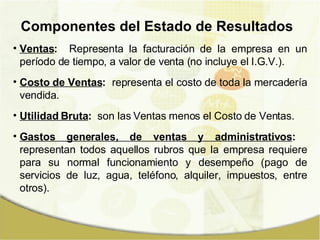 Componentes del Estado de Resultados Ventas :   Representa la facturación de la empresa en un período de tiempo, a valor de venta (no incluye el I.G.V.). Costo de Ventas :   representa el costo de toda la mercadería vendida. Utilidad Bruta :   son las Ventas menos el Costo de Ventas.  Gastos generales, de ventas y administrativos :   representan todos aquellos rubros que la empresa requiere para su normal funcionamiento y desempeño (pago de servicios de luz, agua, teléfono, alquiler, impuestos, entre otros). 